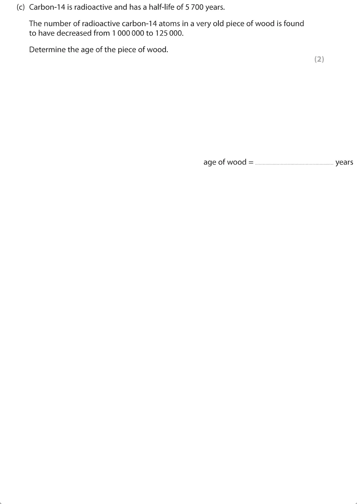 June 2019 Paper 1 Foundation, question 9(c): Carbon-14 is radioactive and has a half-life of 5 700 years. The number of radioactive carbon-14 atoms in a very old piece of wood is found to have decreased fr