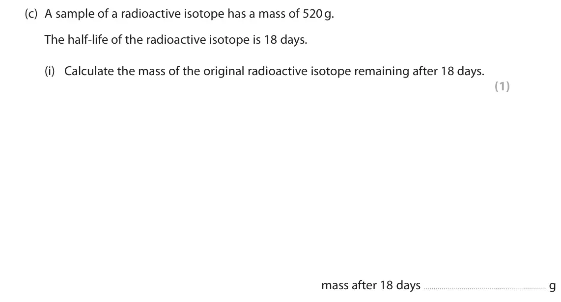 June 2022 Paper 1 Foundation, question 6(c)(i): Calculate the mass of the original radioactive isotope remaining after 18 days. (1) mass after 18 days g
