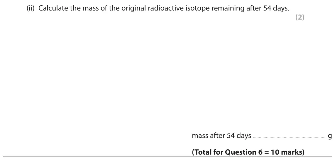 June 2022 Paper 1 Foundation, question 6(c)(ii): Calculate the mass of the original radioactive isotope remaining after 54 days. (2) mass after 54 days g