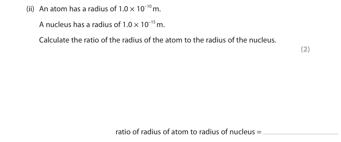 June 2023 Paper 1 Foundation, question 4(a)(ii): An atom has a radius of 1.0 × 10–10 m. A nucleus has a radius of 1.0 × 10–15 m. Calculate the ratio of the radius of the atom to the radius of the nucleus. (2) 