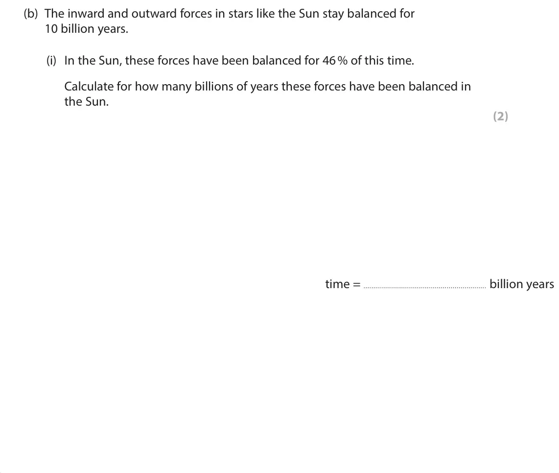 June 2024 Paper 1 Foundation, question 3(b)(i): In the Sun, these forces have been balanced for 46 % of this time. Calculate for how many billions of years these forces have been balanced in the Sun. (2)  ti