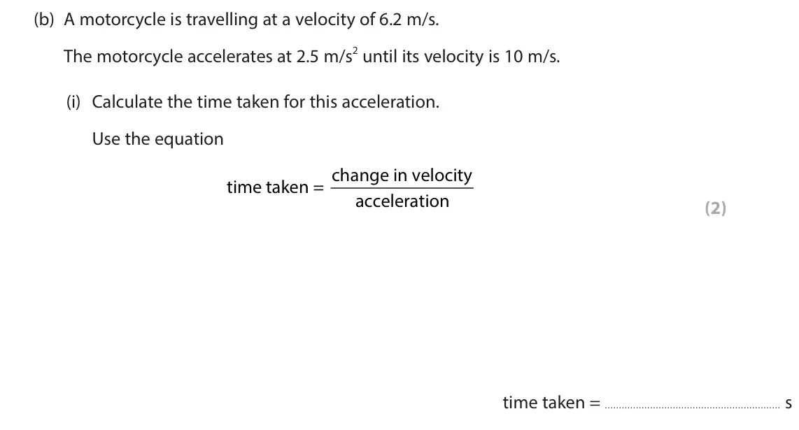 June 2024 Paper 1 Foundation, question 9(b)(i): Calculate the time taken for this acceleration. Use the equation time taken = change in velocity acceleration (2)  time taken = s