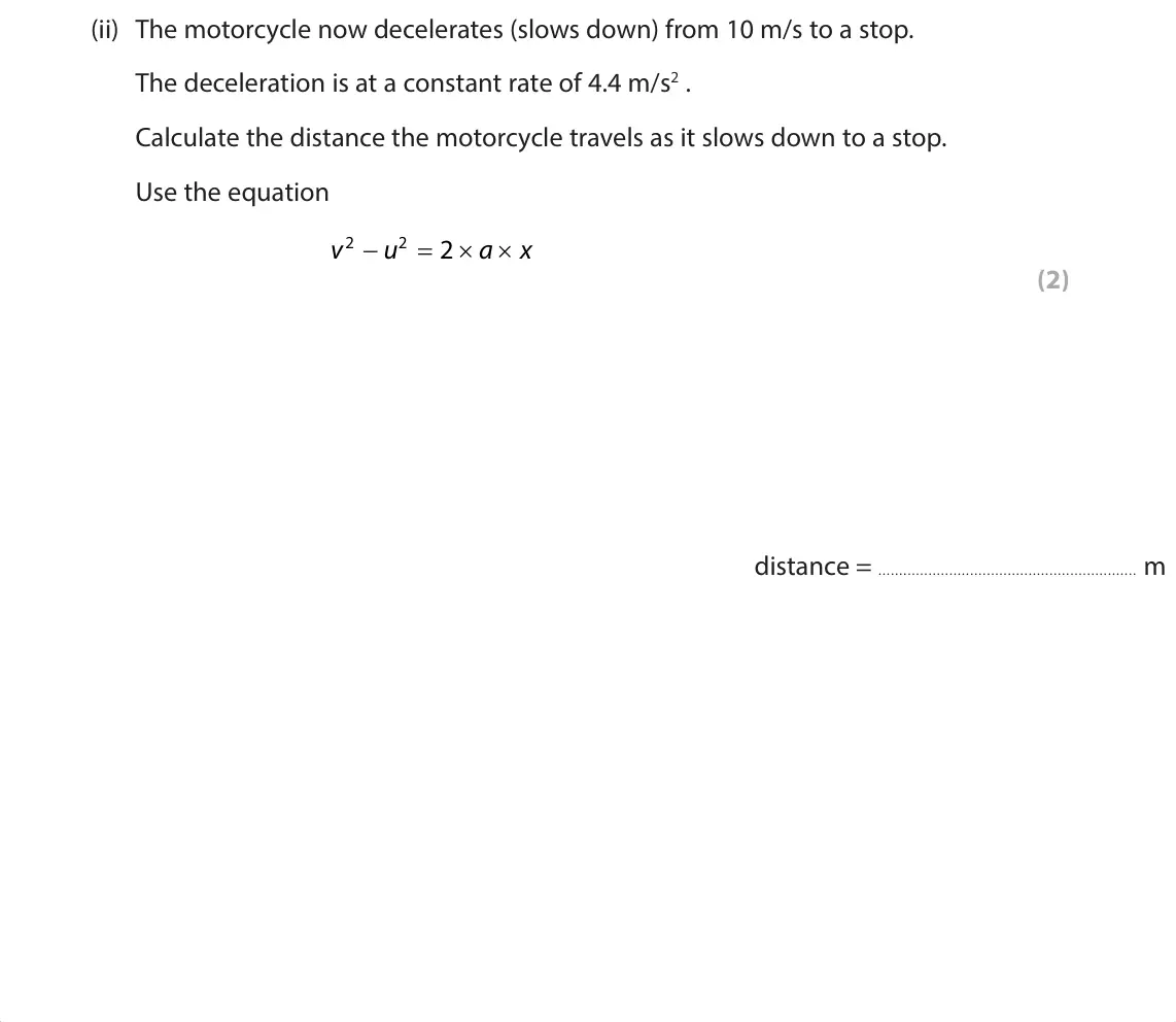 June 2024 Paper 1 Foundation, question 9(b)(ii): The motorcycle now decelerates (slows down) from 10 m/s to a stop. The deceleration is at a constant rate of 4.4 m/s2 . Calculate the distance the motorcycle tr