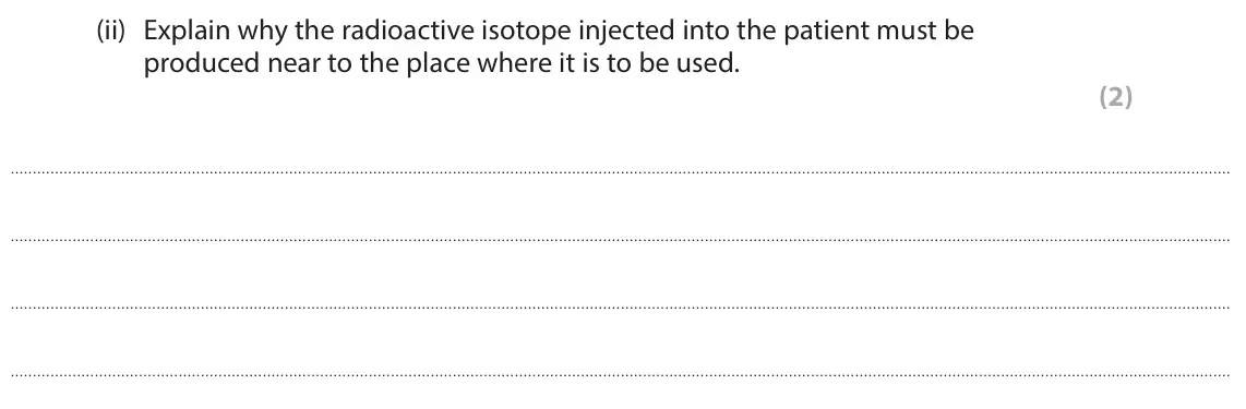 June 2024 Paper 1 Foundation, question 10(b)(ii): Explain why the radioactive isotope injected into the patient must be produced near to the place where it is to be used. (2)