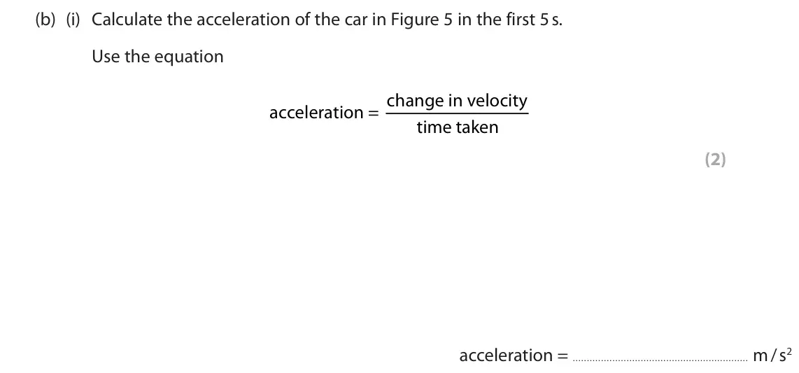 June 2025 Paper 1 Foundation, question 3(b)(i): Calculate the acceleration of the car in Figure 5 in the first 5 s. Use the equation acceleration = change in velocity time taken (2) acceleration = m / s2