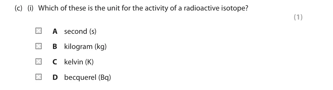 June 2025 Paper 1 Foundation, question 4(c)(i): Which of these is the unit for the activity of a radioactive isotope? (1) A second (s) B kilogram (kg) C kelvin (K) D becquerel (Bq)