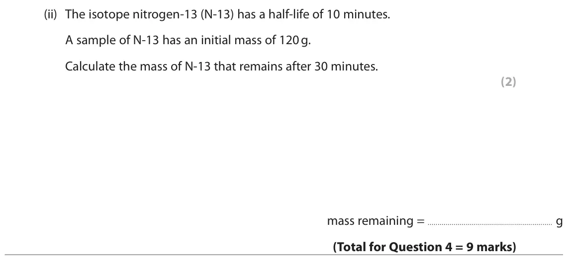 June 2025 Paper 1 Foundation, question 4(c)(ii): The isotope nitrogen-13 (N-13) has a half-life of 10 minutes. A sample of N-13 has an initial mass of 120 g. Calculate the mass of N-13 that remains after 30 mi