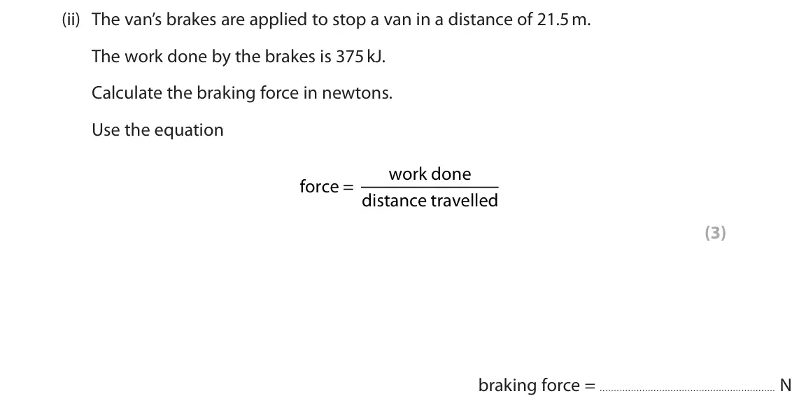June 2025 Paper 1 Foundation, question 5(c)(ii): The van’s brakes are applied to stop a van in a distance of 21.5 m. The work done by the brakes is 375 kJ. Calculate the braking force in newtons. Use the equat
