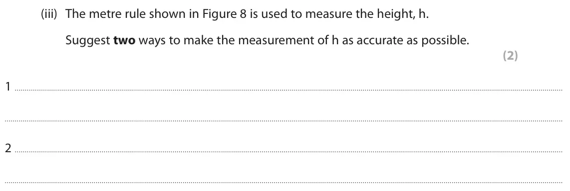 June 2025 Paper 1 Foundation, question 6(a)(iii): The metre rule shown in Figure 8 is used to measure the height, h. Suggest two ways to make the measurement of h as accurate as possible. (2) 1 2