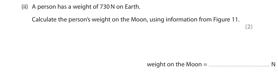 June 2025 Paper 1 Foundation, question 7(a)(ii): A person has a weight of 730 N on Earth. Calculate the person’s weight on the Moon, using information from Figure 11. (2) weight on the Moon = N