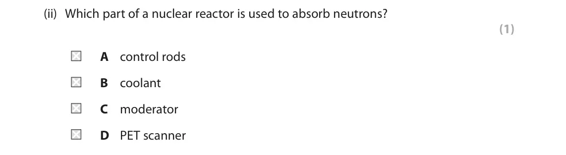June 2025 Paper 1 Foundation, question 10(a)(ii): Which part of a nuclear reactor is used to absorb neutrons? (1) A control rods B coolant C moderator D PET scanner