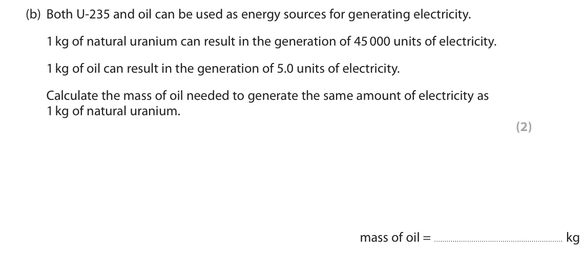 November 2020 Paper 1 Foundation, question 7(b): Both U‑235 and oil can be used as energy sources for generating electricity. 1 kg of natural uranium can result in the generation of 45 000 units of electricity