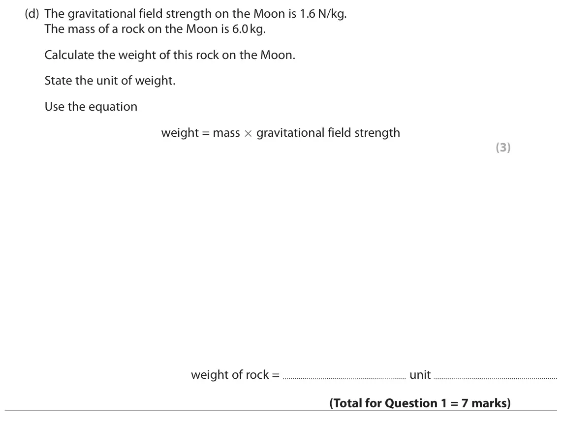 November 2021 Paper 1 Foundation, question 1(d): The gravitational field strength on the Moon is 1.6 N/kg. The mass of a rock on the Moon is 6.0kg. Calculate the weight of this rock on the Moon. State the unit