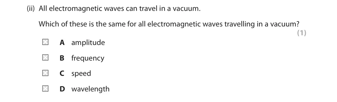 November 2021 Paper 1 Foundation, question 2(a)(ii): All electromagnetic waves can travel in a vacuum. Which of these is the same for all electromagnetic waves travelling in a vacuum? (1) A amplitude B frequency C