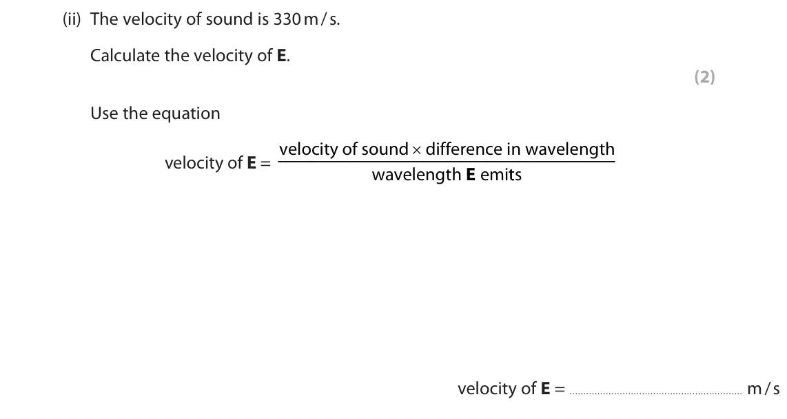 June 2023 Paper 1 Higher, question 4(a)(ii): The velocity of sound is 330 m / s. Calculate the velocity of E. (2) Use the equation × velocity of E = velocity of sound difference in wavelength wavelength em