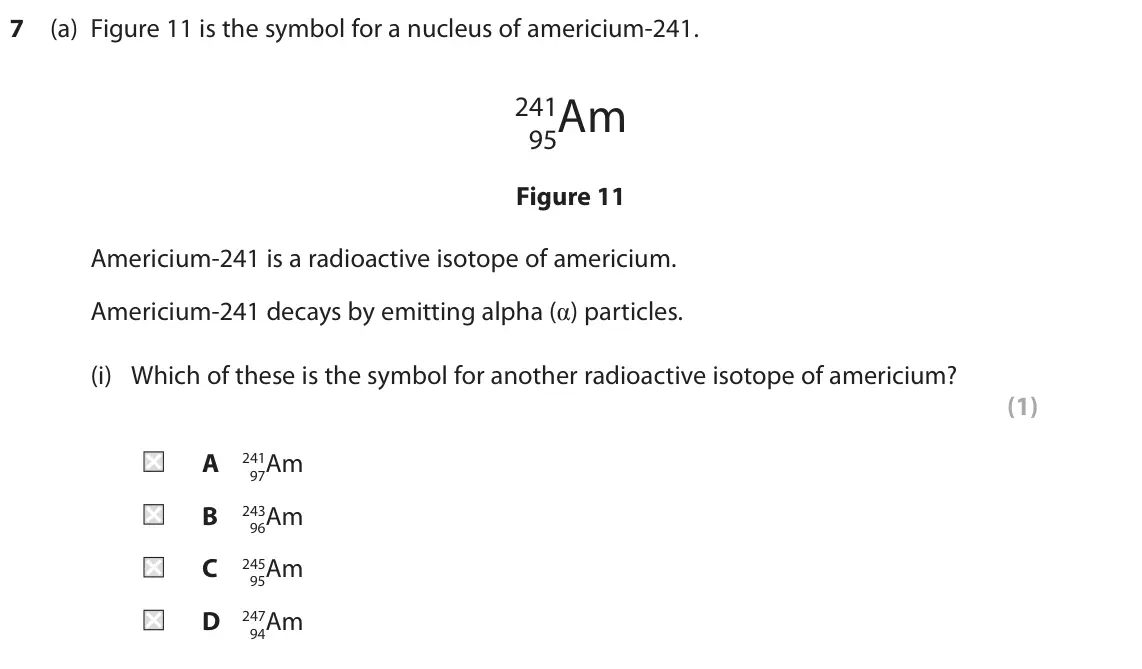 June 2023 Paper 1 Higher, question 7(a)(i): Which of these is the symbol for another radioactive isotope of americium? (1) A 97Am 241 B 96Am 243 C 95Am 245 D 94Am 247