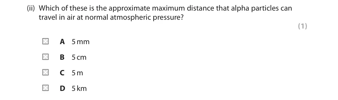 June 2023 Paper 1 Higher, question 7(a)(ii): Which of these is the approximate maximum distance that alpha particles can travel in air at normal atmospheric pressure? (1) A 5 mm B 5 cm C 5 m D 5 km