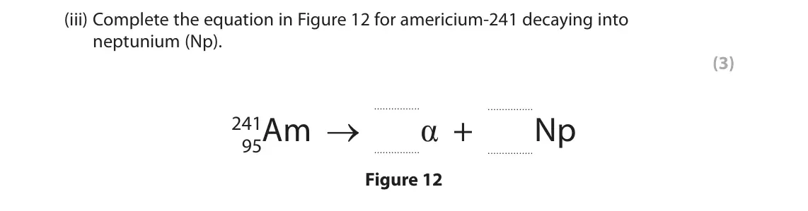 June 2023 Paper 1 Higher, question 7(a)(iii): Complete the equation in Figure 12 for americium-241 decaying into neptunium (Np). (3) α + 95Am → Np 241 Figure 12