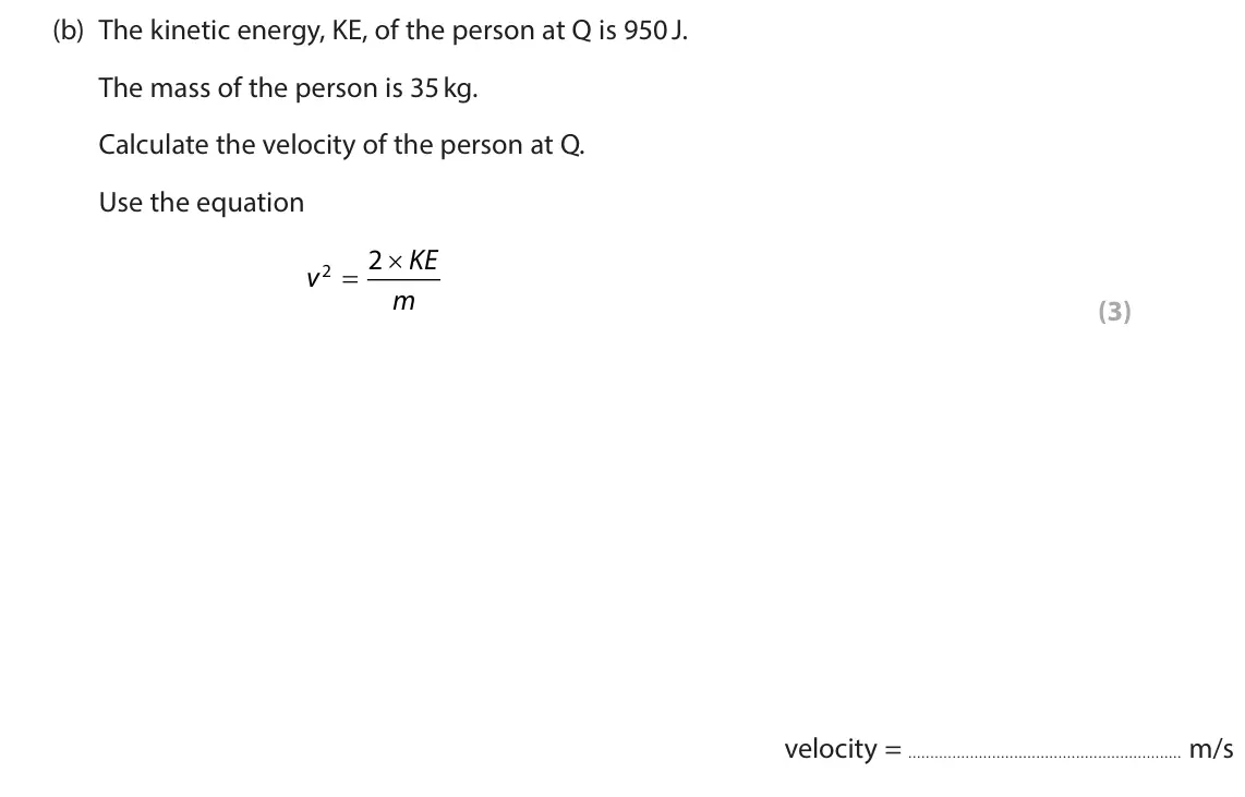 June 2024 Paper 1 Higher, question 2(b): The kinetic energy, KE, of the person at Q is 950 J. The mass of the person is 35 kg. Calculate the velocity of the person at Q. Use the equation 2 KE v 2 O m (