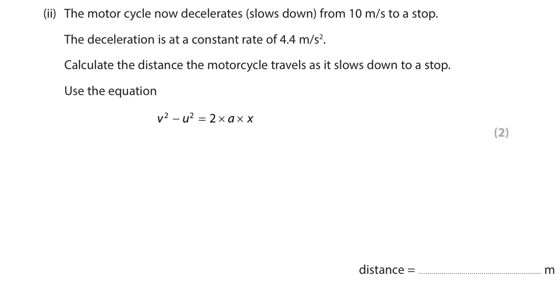 June 2024 Paper 1 Higher, question 3(b)(ii): The motor cycle now decelerates (slows down) from 10 m/s to a stop. The deceleration is at a constant rate of 4.4 m/s2. Calculate the distance the motorcycle tr