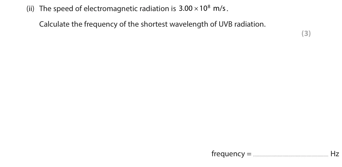 June 2024 Paper 1 Higher, question 5(a)(ii): The speed of electromagnetic radiation is 3 00 . 108 m/s . Calculate the frequency of the shortest wavelength of UVB radiation. (3)  frequency = Hz