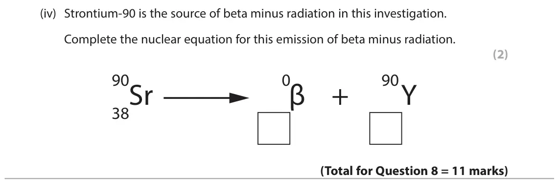 June 2024 Paper 1 Higher, question 8(d)(iv): Strontium-90 is the source of beta minus radiation in this investigation. Complete the nuclear equation for this emission of beta minus radiation. (2) 90 0 90 S