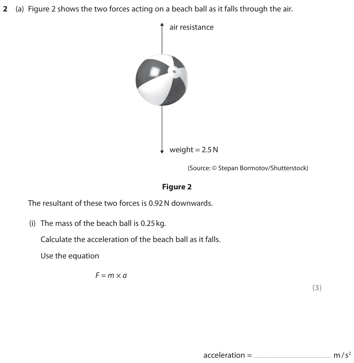 June 2025 Paper 1 Higher, question 2(a)(i): The mass of the beach ball is 0.25 kg. Calculate the acceleration of the beach ball as it falls. Use the equation F = m × a (3) acceleration = m / s2