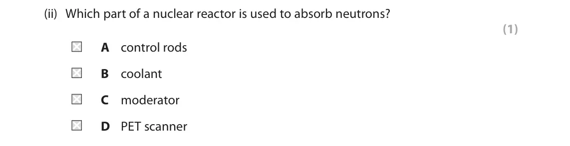 June 2025 Paper 1 Higher, question 4(a)(ii): Which part of a nuclear reactor is used to absorb neutrons? (1) A control rods B coolant C moderator D PET scanner