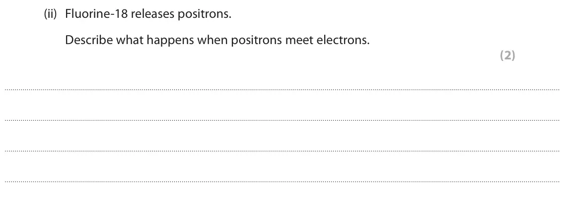 June 2025 Paper 1 Higher, question 4(b)(ii): Fluorine-18 releases positrons. Describe what happens when positrons meet electrons. (2)