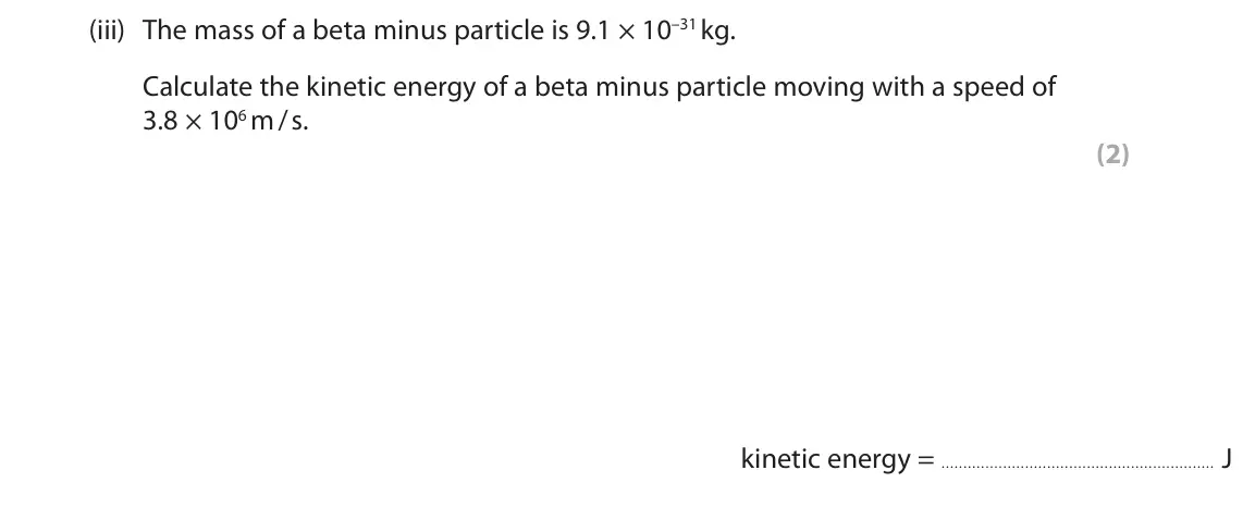 June 2025 Paper 1 Higher, question 9(a)(iii): The mass of a beta minus particle is 9.1 × 10–31 kg. Calculate the kinetic energy of a beta minus particle moving with a speed of 3.8 × 106 m / s. (2) kinetic e