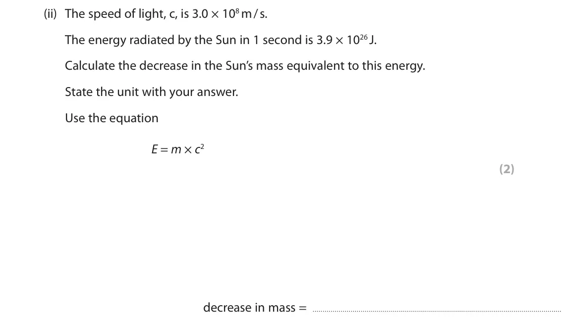 June 2025 Paper 1 Higher, question 10(b)(ii): The speed of light, c, is 3.0 × 108 m / s. The energy radiated by the Sun in 1 second is 3.9 × 1026 J. Calculate the decrease in the Sun’s mass equivalent to th