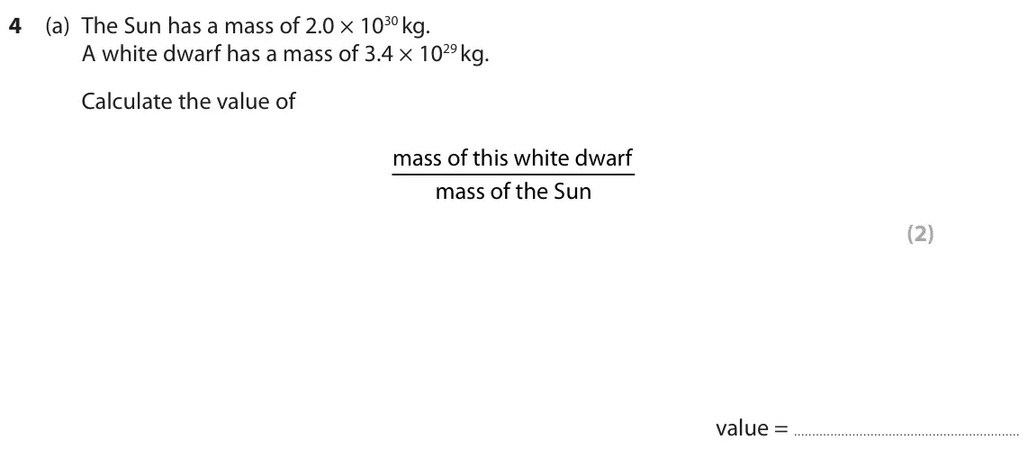 November 2020 Paper 1 Higher, question 4(a): The Sun has a mass of 2.0 × 1030 kg. A white dwarf has a mass of 3.4 × 1029 kg. Calculate the value of mass of this white dwarf mass of the Sun (2) value =
