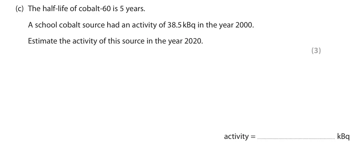 November 2020 Paper 1 Higher, question 7(c): The half-life of cobalt-60 is 5 years. A school cobalt source had an activity of 38.5 kBq in the year 2000. Estimate the activity of this source in the year 202