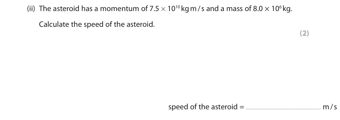 November 2020 Paper 1 Higher, question 9(a)(ii): The asteroid has a momentum of 7.5 × 1010 kg m / s and a mass of 8.0 × 106 kg. Calculate the speed of the asteroid. (2) speed of the asteroid = m / s