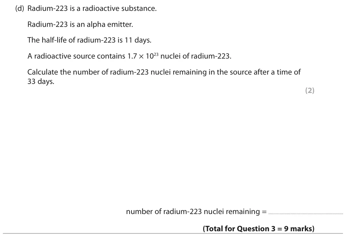 November 2021 Paper 1 Higher, question 3(d): Radium-223 is a radioactive substance. Radium-223 is an alpha emitter. The half-life of radium-223 is 11 days. A radioactive source contains 1.7 × 1023 nuclei o