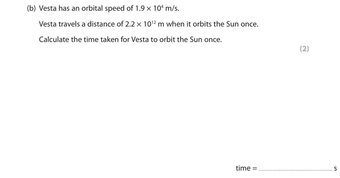 November 2021 Paper 1 Higher, question 8(b): Vesta has an orbital speed of 1.9 × 104 m/s. Vesta travels a distance of 2.2 × 1012 m when it orbits the Sun once. Calculate the time taken for Vesta to orbit t
