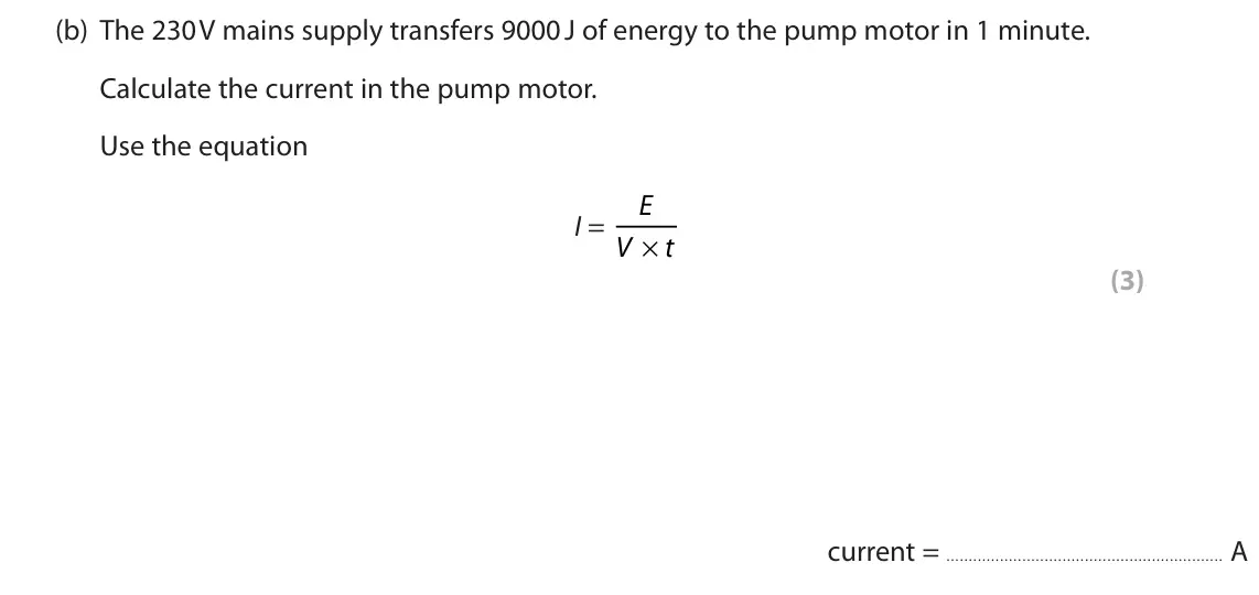 June 2022 Paper 2 Foundation, question 5(b): The 230 V mains supply transfers 9000 J of energy to the pump motor in 1 minute. Calculate the current in the pump motor. Use the equation E I = × V t (3) curre