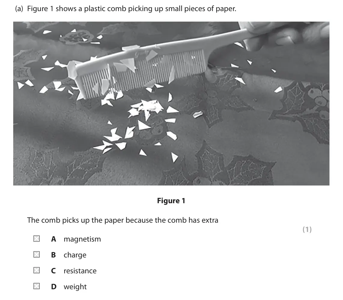 June 2023 Paper 2 Foundation, question 1(a): Figure 1 shows a plastic comb picking up small pieces of paper. Figure 1 The comb picks up the paper because the comb has extra (1) A magnetism B charge C resis