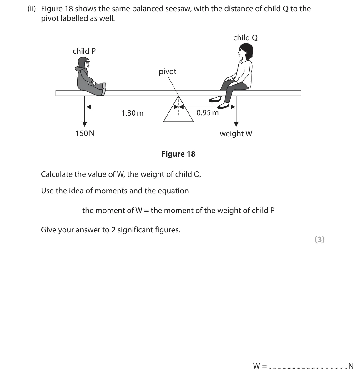 June 2023 Paper 2 Foundation, question 7(b)(ii): Figure 18 shows the same balanced seesaw, with the distance of child Q to the pivot labelled as well. child Q child P pivot 0.95 m 1.80 m 150 N weight W Figure 