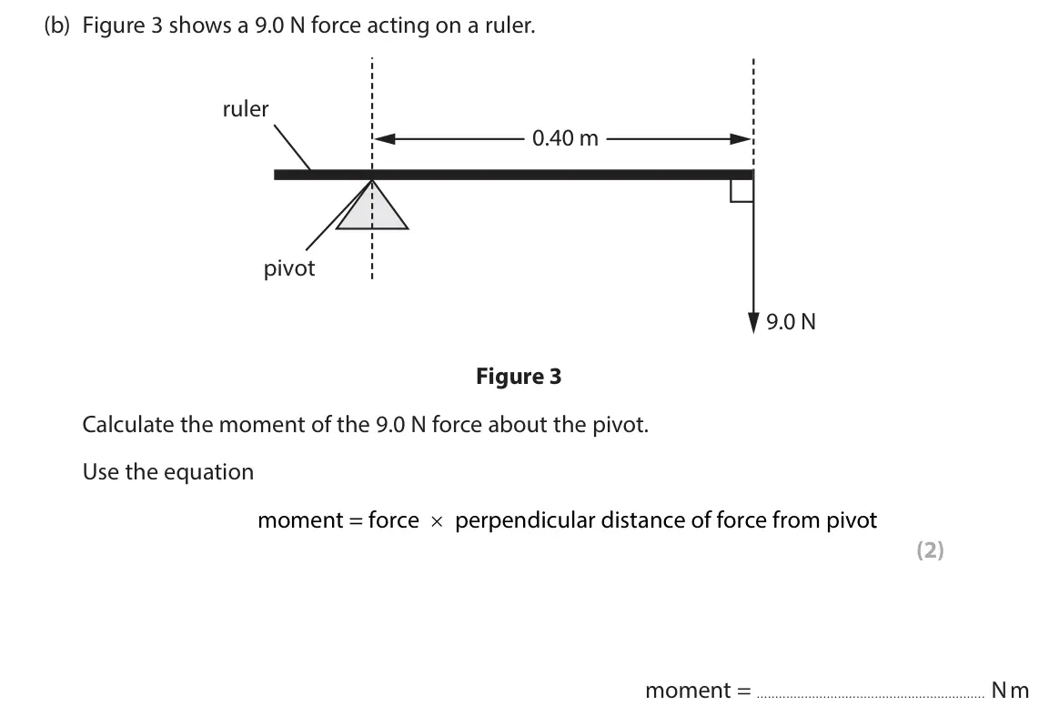 June 2024 Paper 2 Foundation, question 2(b): Figure 3 shows a 9.0 N force acting on a ruler. ruler 0.40 m pivot 9.0 N Figure 3 Calculate the moment of the 9.0 N force about the pivot. Use the equation mome
