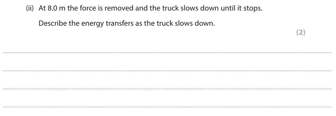 June 2024 Paper 2 Foundation, question 5(a)(ii): At 8.0 m the force is removed and the truck slows down until it stops. Describe the energy transfers as the truck slows down. (2)