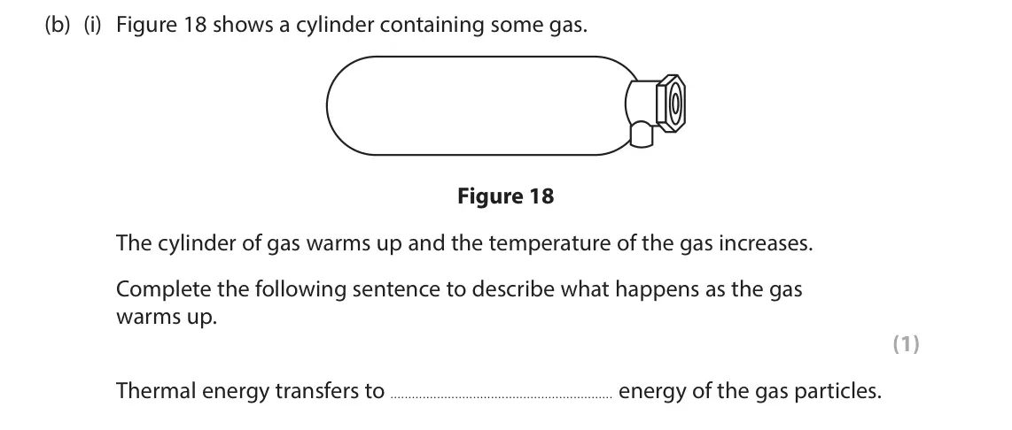 June 2024 Paper 2 Foundation, question 7(b)(i): Figure 18 shows a cylinder containing some gas. Figure 18 The cylinder of gas warms up and the temperature of the gas increases. Complete the following sentence