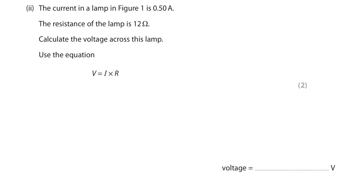 June 2025 Paper 2 Foundation, question 1(a)(ii): The current in a lamp in Figure 1 is 0.50 A. The resistance of the lamp is 12 Ω. Calculate the voltage across this lamp. Use the equation V = I × R (2) voltage 