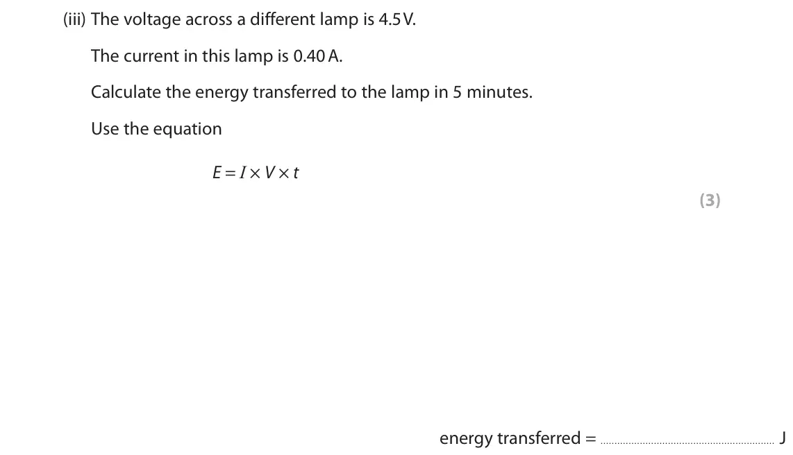 June 2025 Paper 2 Foundation, question 1(a)(iii): The voltage across a different lamp is 4.5 V. The current in this lamp is 0.40 A. Calculate the energy transferred to the lamp in 5 minutes. Use the equation E 