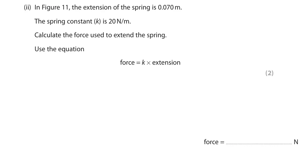 November 2020 Paper 2 Foundation, question 4(a)(ii): In Figure 11, the extension of the spring is 0.070 m. The spring constant (k) is 20 N/m. Calculate the force used to extend the spring. Use the equation force =