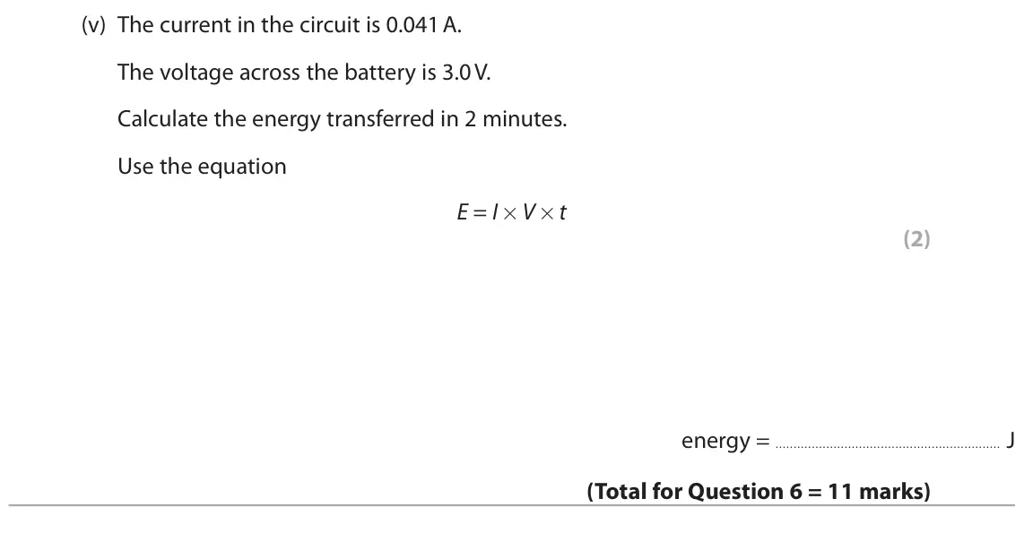 November 2020 Paper 2 Foundation, question 6(b)(v): The current in the circuit is 0.041 A. The voltage across the battery is 3.0 V. Calculate the energy transferred in 2 minutes. Use the equation E = I×V ×t (2) e