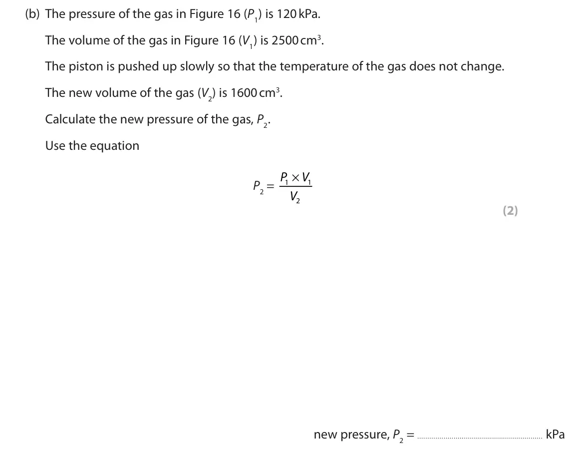November 2020 Paper 2 Foundation, question 7(b): The pressure of the gas in Figure 16 (P1) is 120 kPa. The volume of the gas in Figure 16 (V1) is 2500 cm3. The piston is pushed up slowly so that the temperatur