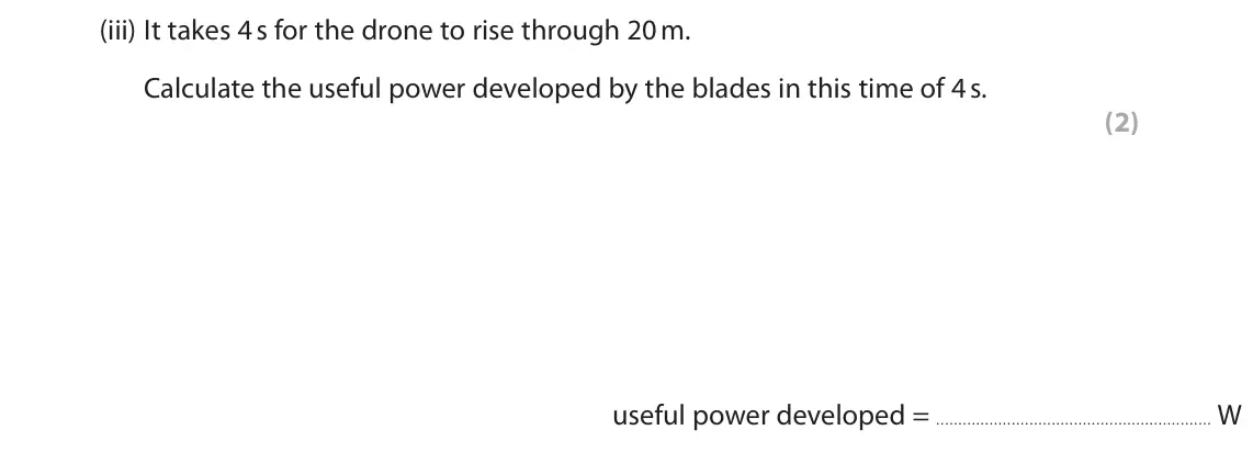 November 2020 Paper 2 Foundation, question 9(b)(iii): It takes 4 s for the drone to rise through 20 m. Calculate the useful power developed by the blades in this time of 4 s. (2) useful power developed = W