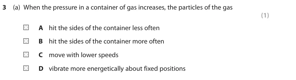 November 2021 Paper 2 Foundation, question 3(a): When the pressure in a container of gas increases, the particles of the gas (1) A hit the sides of the container less often B hit the sides of the container mor