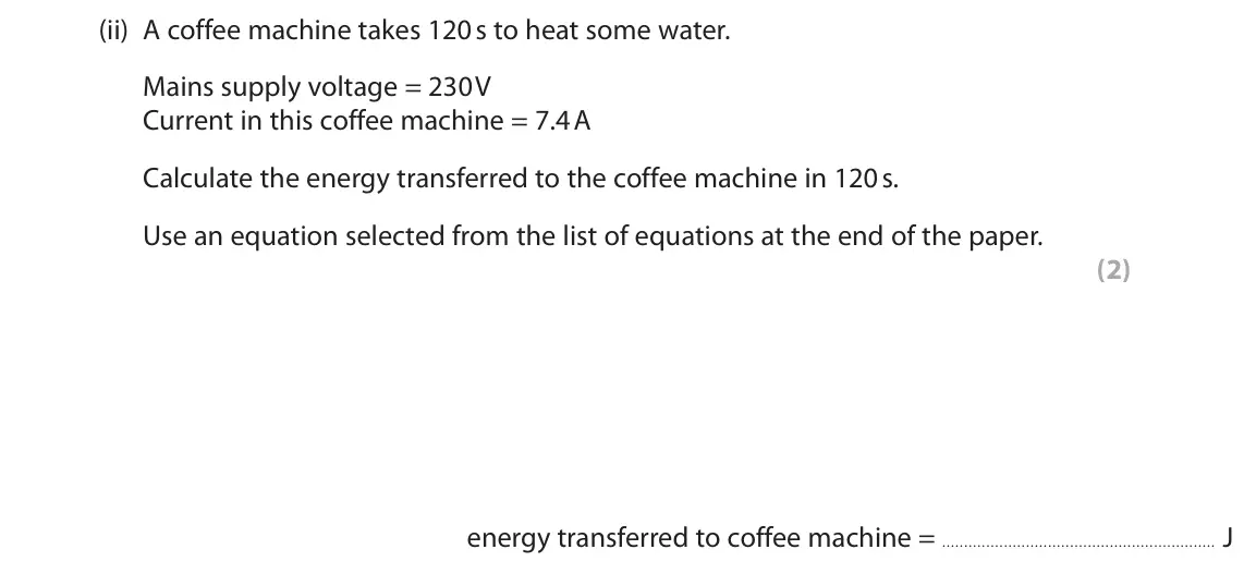 November 2021 Paper 2 Foundation, question 5(a)(ii): A coffee machine takes 120 s to heat some water. Mains supply voltage = 230 V Current in this coffee machine = 7.4 A Calculate the energy transferred to the cof